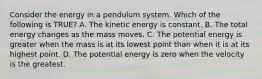 Consider the energy in a pendulum system. Which of the following is TRUE? A. The kinetic energy is constant. B. The total energy changes as the mass moves. C. The potential energy is greater when the mass is at its lowest point than when it is at its highest point. D. The potential energy is zero when the velocity is the greatest.