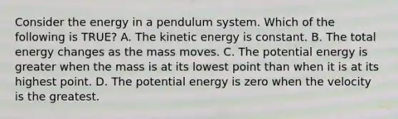 Consider the energy in a pendulum system. Which of the following is TRUE? A. The kinetic energy is constant. B. The total energy changes as the mass moves. C. The potential energy is greater when the mass is at its lowest point than when it is at its highest point. D. The potential energy is zero when the velocity is the greatest.