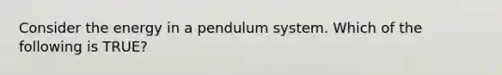 Consider the energy in a pendulum system. Which of the following is TRUE?