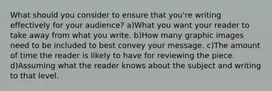 What should you consider to ensure that you're writing effectively for your audience? a)What you want your reader to take away from what you write. b)How many graphic images need to be included to best convey your message. c)The amount of time the reader is likely to have for reviewing the piece. d)Assuming what the reader knows about the subject and writing to that level.