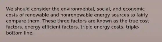 We should consider the environmental, social, and economic costs of renewable and nonrenewable energy sources to fairly compare them. These three factors are known as the true cost factors. energy efficient factors. triple energy costs. triple-bottom line.