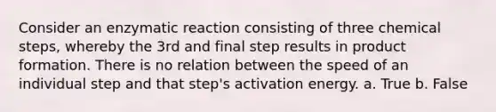 Consider an enzymatic reaction consisting of three chemical steps, whereby the 3rd and final step results in product formation. There is no relation between the speed of an individual step and that step's activation energy. a. True b. False