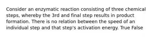 Consider an enzymatic reaction consisting of three chemical steps, whereby the 3rd and final step results in product formation. There is no relation between the speed of an individual step and that step's activation energy. True False