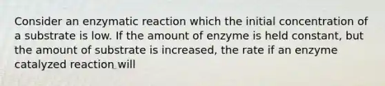 Consider an enzymatic reaction which the initial concentration of a substrate is low. If the amount of enzyme is held constant, but the amount of substrate is increased, the rate if an enzyme catalyzed reaction will