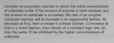 Consider an enzymatic reaction in which the initial concentration of substrate is low. If the amount of enzyme is held constant, but the amount of substrate is increased, the rate of an enzyme catalyzed reaction will A) increase in an exponential fashion. B) decrease at first, then increase in a linear fashion. C) increase at first in a linear fashion, then remain at a constant high rate. D) stay the same. E) be inhibited by the higher concentrations of substrate