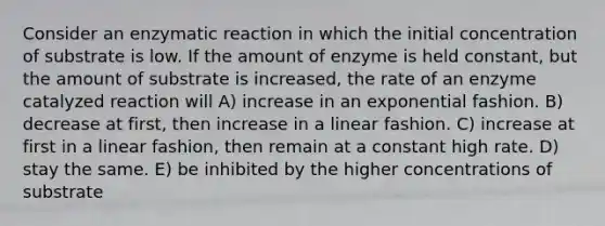 Consider an enzymatic reaction in which the initial concentration of substrate is low. If the amount of enzyme is held constant, but the amount of substrate is increased, the rate of an enzyme catalyzed reaction will A) increase in an exponential fashion. B) decrease at first, then increase in a linear fashion. C) increase at first in a linear fashion, then remain at a constant high rate. D) stay the same. E) be inhibited by the higher concentrations of substrate