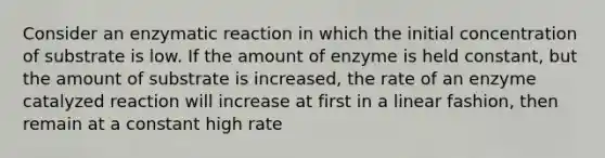 Consider an enzymatic reaction in which the initial concentration of substrate is low. If the amount of enzyme is held constant, but the amount of substrate is increased, the rate of an enzyme catalyzed reaction will increase at first in a linear fashion, then remain at a constant high rate