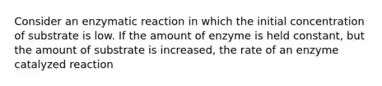 Consider an enzymatic reaction in which the initial concentration of substrate is low. If the amount of enzyme is held constant, but the amount of substrate is increased, the rate of an enzyme catalyzed reaction