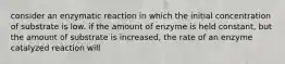 consider an enzymatic reaction in which the initial concentration of substrate is low. if the amount of enzyme is held constant, but the amount of substrate is increased, the rate of an enzyme catalyzed reaction will