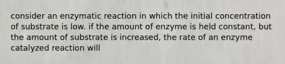 consider an enzymatic reaction in which the initial concentration of substrate is low. if the amount of enzyme is held constant, but the amount of substrate is increased, the rate of an enzyme catalyzed reaction will