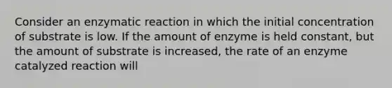 Consider an enzymatic reaction in which the initial concentration of substrate is low. If the amount of enzyme is held constant, but the amount of substrate is increased, the rate of an enzyme catalyzed reaction will