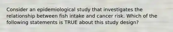 Consider an epidemiological study that investigates the relationship between fish intake and cancer risk. Which of the following statements is TRUE about this study design?