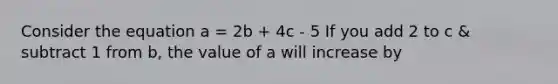 Consider the equation a = 2b + 4c - 5 If you add 2 to c & subtract 1 from b, the value of a will increase by