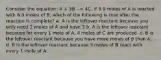 Consider the equation: A + 3B --> 4C. If 3.0 moles of A is reacted with 6.0 moles of B, which of the following is true after the reaction is complete? a. A is the leftover reactant because you only need 2 moles of A and have 3 b. A is the leftover reactant because for every 1 mole of A, 4 moles of C are produced. c. B is the leftover reactant because you have more moles of B than A. d. B is the leftover reactant because 3 moles of B react with every 1 mole of A.