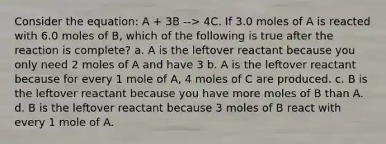 Consider the equation: A + 3B --> 4C. If 3.0 moles of A is reacted with 6.0 moles of B, which of the following is true after the reaction is complete? a. A is the leftover reactant because you only need 2 moles of A and have 3 b. A is the leftover reactant because for every 1 mole of A, 4 moles of C are produced. c. B is the leftover reactant because you have more moles of B than A. d. B is the leftover reactant because 3 moles of B react with every 1 mole of A.