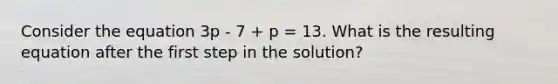 Consider the equation 3p - 7 + p = 13. What is the resulting equation after the first step in the solution?