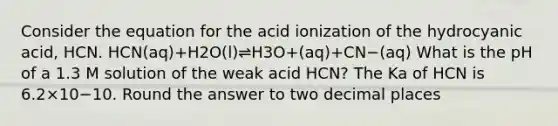 Consider the equation for the acid ionization of the hydrocyanic acid, HCN. HCN(aq)+H2O(l)⇌H3O+(aq)+CN−(aq) What is the pH of a 1.3 M solution of the weak acid HCN? The Ka of HCN is 6.2×10−10. Round the answer to two decimal places