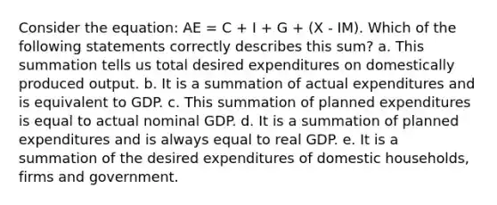 Consider the equation: AE = C + I + G + (X - IM). Which of the following statements correctly describes this sum? a. This summation tells us total desired expenditures on domestically produced output. b. It is a summation of actual expenditures and is equivalent to GDP. c. This summation of planned expenditures is equal to actual nominal GDP. d. It is a summation of planned expenditures and is always equal to real GDP. e. It is a summation of the desired expenditures of domestic households, firms and government.