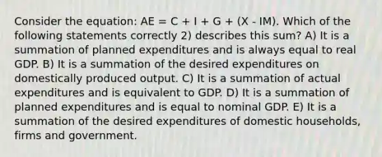 Consider the equation: AE = C + I + G + (X - IM). Which of the following statements correctly 2) describes this sum? A) It is a summation of planned expenditures and is always equal to real GDP. B) It is a summation of the desired expenditures on domestically produced output. C) It is a summation of actual expenditures and is equivalent to GDP. D) It is a summation of planned expenditures and is equal to nominal GDP. E) It is a summation of the desired expenditures of domestic households, firms and government.