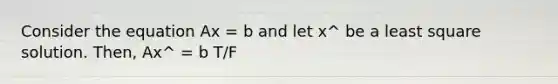 Consider the equation Ax = b and let x^ be a least square solution. Then, Ax^ = b T/F