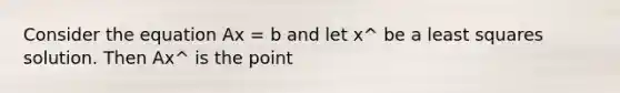 Consider the equation Ax = b and let x^ be a least squares solution. Then Ax^ is the point