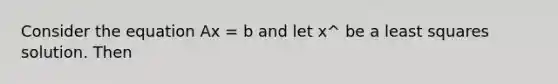 Consider the equation Ax = b and let x^ be a least squares solution. Then