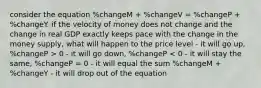 consider the equation %changeM + %changeV = %changeP + %changeY. if the velocity of money does not change and the change in real GDP exactly keeps pace with the change in the money supply, what will happen to the price level - it will go up, %changeP > 0 - it will go down, %changeP < 0 - it will stay the same, %changeP = 0 - it will equal the sum %changeM + %changeY - it will drop out of the equation