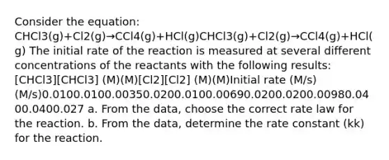 Consider the equation: CHCl3(g)+Cl2(g)→CCl4(g)+HCl(g)CHCl3(g)+Cl2(g)→CCl4(g)+HCl(g) The initial rate of the reaction is measured at several different concentrations of the reactants with the following results: [CHCl3][CHCl3] (M)(M)[Cl2][Cl2] (M)(M)Initial rate (M/s)(M/s)0.0100.0100.00350.0200.0100.00690.0200.0200.00980.0400.0400.027 a. From the data, choose the correct rate law for the reaction. b. From the data, determine the rate constant (kk) for the reaction.