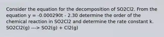 Consider the equation for the decomposition of SO2Cl2. From the equation y = -0.000290t - 2.30 determine the order of the chemical reaction in SO2Cl2 and determine the rate constant k. SO2Cl2(g) ---> SO2(g) + Cl2(g)