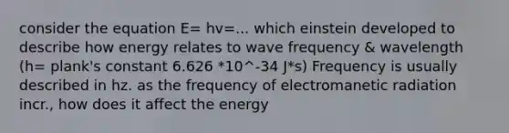 consider the equation E= hv=... which einstein developed to describe how energy relates to wave frequency & wavelength (h= plank's constant 6.626 *10^-34 J*s) Frequency is usually described in hz. as the frequency of electromanetic radiation incr., how does it affect the energy