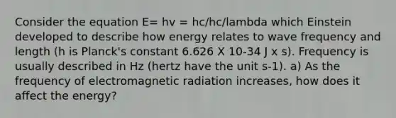 Consider the equation E= hv = hc/hc/lambda which Einstein developed to describe how energy relates to wave frequency and length (h is Planck's constant 6.626 X 10‐34 J x s). Frequency is usually described in Hz (hertz have the unit s‐1). a) As the frequency of electromagnetic radiation increases, how does it affect the energy?