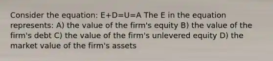 Consider the equation: E+D=U=A The E in the equation represents: A) the value of the firm's equity B) the value of the firm's debt C) the value of the firm's unlevered equity D) the market value of the firm's assets