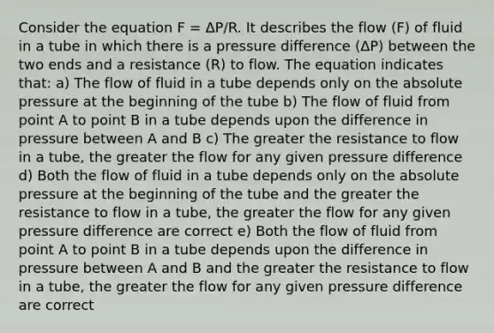 Consider the equation F = ΔP/R. It describes the flow (F) of fluid in a tube in which there is a pressure difference (ΔP) between the two ends and a resistance (R) to flow. The equation indicates that: a) The flow of fluid in a tube depends only on the absolute pressure at the beginning of the tube b) The flow of fluid from point A to point B in a tube depends upon the difference in pressure between A and B c) The greater the resistance to flow in a tube, the greater the flow for any given pressure difference d) Both the flow of fluid in a tube depends only on the absolute pressure at the beginning of the tube and the greater the resistance to flow in a tube, the greater the flow for any given pressure difference are correct e) Both the flow of fluid from point A to point B in a tube depends upon the difference in pressure between A and B and the greater the resistance to flow in a tube, the greater the flow for any given pressure difference are correct