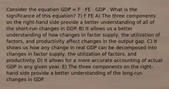 Consider the equation GDP = F · FE · GDP . What is the significance of this equation? 7) F FE A) The three components on the right-hand side provide a better understanding of all of the short-run changes in GDP. B) It allows us a better understanding of how changes in factor supply, the utilization of factors, and productivity affect changes in the output gap. C) It shows us how any change in real GDP can be decomposed into changes in factor supply, the utilization of factors, and productivity. D) It allows for a more accurate accounting of actual GDP in any given year. E) The three components on the right-hand side provide a better understanding of the long-run changes in GDP.