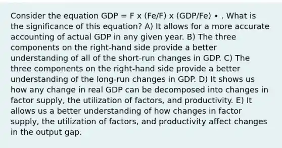 Consider the equation GDP = F x (Fe/F) x (GDP/Fe) ∙ . What is the significance of this equation? A) It allows for a more accurate accounting of actual GDP in any given year. B) The three components on the right-hand side provide a better understanding of all of the short-run changes in GDP. C) The three components on the right-hand side provide a better understanding of the long-run changes in GDP. D) It shows us how any change in real GDP can be decomposed into changes in factor supply, the utilization of factors, and productivity. E) It allows us a better understanding of how changes in factor supply, the utilization of factors, and productivity affect changes in the output gap.