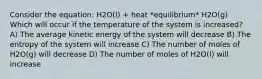 Consider the equation: H2O(l) + heat *equilibrium* H2O(g) Which will occur if the temperature of the system is increased? A) The average kinetic energy of the system will decrease B) The entropy of the system will increase C) The number of moles of H2O(g) will decrease D) The number of moles of H2O(l) will increase