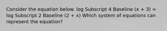 Consider the equation below. log Subscript 4 Baseline (x + 3) = log Subscript 2 Baseline (2 + x) Which system of equations can represent the equation?