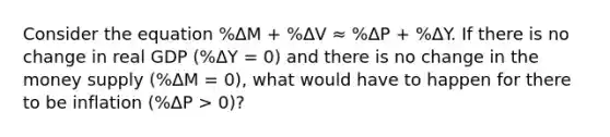 Consider the equation %ΔM + %ΔV ≈ %ΔP + %ΔY. If there is no change in real GDP (%ΔY = 0) and there is no change in the money supply (%ΔM = 0), what would have to happen for there to be inflation (%ΔP > 0)?