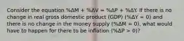 Consider the equation %ΔM + %ΔV ≈ %ΔP + %ΔY. If there is no change in real gross domestic product (GDP) (%ΔY = 0) and there is no change in the money supply (%ΔM = 0), what would have to happen for there to be inflation (%ΔP > 0)?