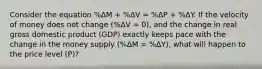 Consider the equation %ΔM + %ΔV ≈ %ΔP + %ΔY. If the velocity of money does not change (%ΔV = 0), and the change in real gross domestic product (GDP) exactly keeps pace with the change in the money supply (%ΔM = %ΔY), what will happen to the price level (P)?