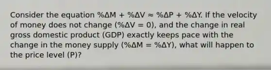 Consider the equation %ΔM + %ΔV ≈ %ΔP + %ΔY. If the velocity of money does not change (%ΔV = 0), and the change in real gross domestic product (GDP) exactly keeps pace with the change in the money supply (%ΔM = %ΔY), what will happen to the price level (P)?