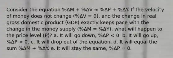 Consider the equation %ΔM + %ΔV ≈ %ΔP + %ΔY. If the velocity of money does not change (%ΔV = 0), and the change in real gross domestic product (GDP) exactly keeps pace with the change in the money supply (%ΔM = %ΔY), what will happen to the price level (P)? a. It will go down, %ΔP 0. c. It will drop out of the equation. d. It will equal the sum %ΔM + %ΔY. e. It will stay the same, %ΔP = 0.