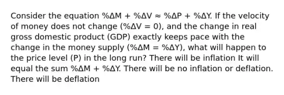 Consider the equation %ΔM + %ΔV ≈ %ΔP + %ΔY. If the velocity of money does not change (%ΔV = 0), and the change in real gross domestic product (GDP) exactly keeps pace with the change in the money supply (%ΔM = %ΔY), what will happen to the price level (P) in the long run? There will be inflation It will equal the sum %ΔM + %ΔY. There will be no inflation or deflation. There will be deflation