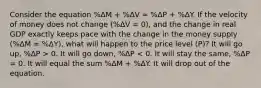 Consider the equation %ΔM + %ΔV ≈ %ΔP + %ΔY. If the velocity of money does not change (%ΔV = 0), and the change in real GDP exactly keeps pace with the change in the money supply (%ΔM = %ΔY), what will happen to the price level (P)? It will go up, %ΔP > 0. It will go down, %ΔP < 0. It will stay the same, %ΔP = 0. It will equal the sum %ΔM + %ΔY. It will drop out of the equation.