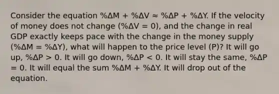 Consider the equation %ΔM + %ΔV ≈ %ΔP + %ΔY. If the velocity of money does not change (%ΔV = 0), and the change in real GDP exactly keeps pace with the change in the money supply (%ΔM = %ΔY), what will happen to the price level (P)? It will go up, %ΔP > 0. It will go down, %ΔP < 0. It will stay the same, %ΔP = 0. It will equal the sum %ΔM + %ΔY. It will drop out of the equation.