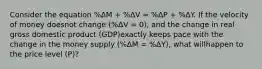 Consider the equation %ΔM + %ΔV ≈ %ΔP + %ΔY. If the velocity of money doesnot change (%ΔV = 0), and the change in real gross domestic product (GDP)exactly keeps pace with the change in the money supply (%ΔM = %ΔY), what willhappen to the price level (P)?