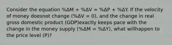 Consider the equation %ΔM + %ΔV ≈ %ΔP + %ΔY. If the velocity of money doesnot change (%ΔV = 0), and the change in real gross domestic product (GDP)exactly keeps pace with the change in the money supply (%ΔM = %ΔY), what willhappen to the price level (P)?