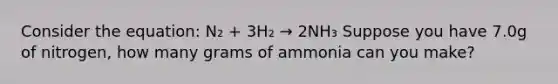 Consider the equation: N₂ + 3H₂ → 2NH₃ Suppose you have 7.0g of nitrogen, how many grams of ammonia can you make?