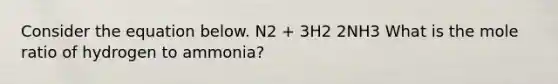 Consider the equation below. N2 + 3H2 2NH3 What is the mole ratio of hydrogen to ammonia?