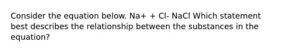 Consider the equation below. Na+ + Cl- NaCl Which statement best describes the relationship between the substances in the equation?